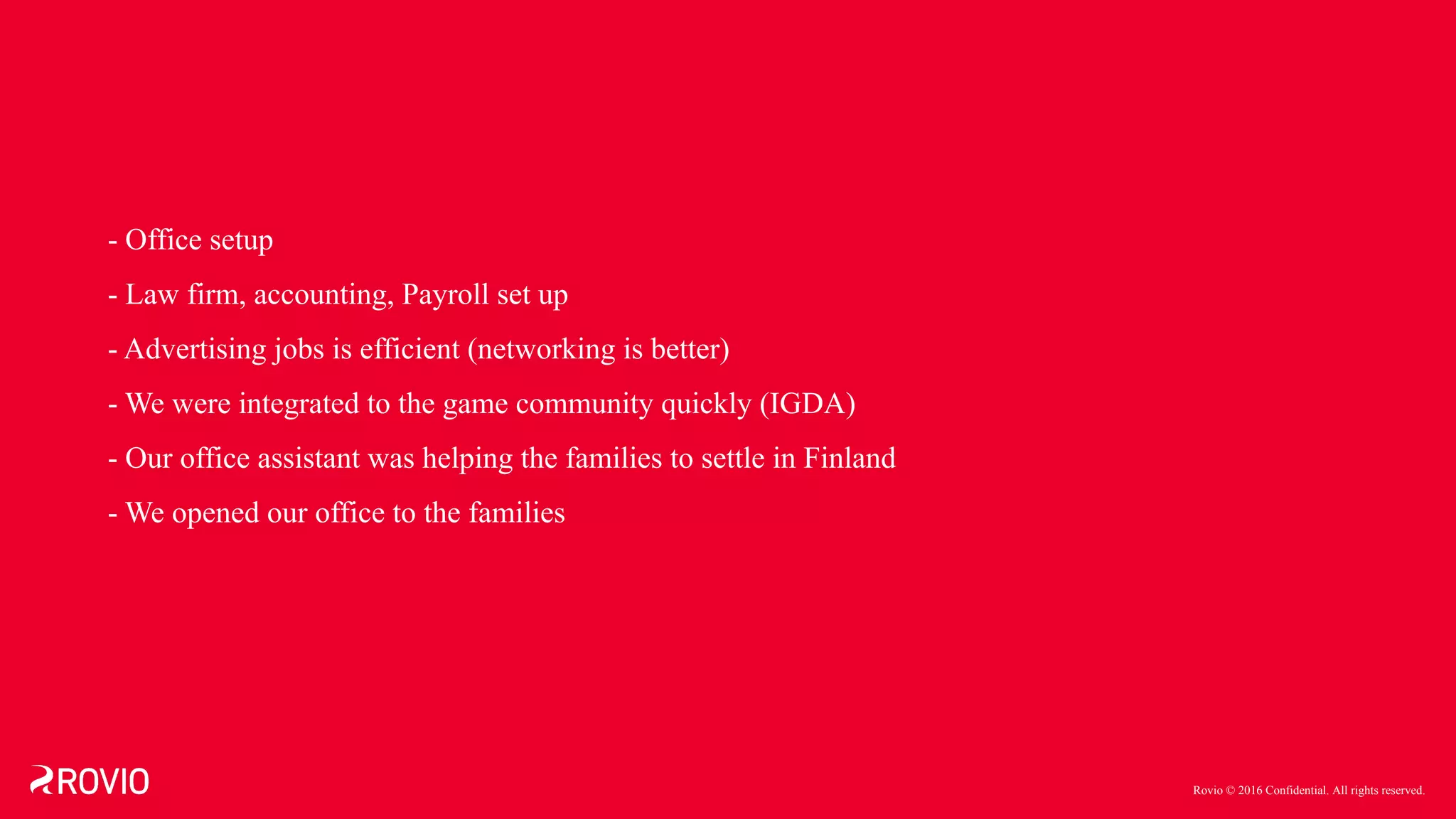 Rovio © 2016 Confidential. All rights reserved.
- Office setup
- Law firm, accounting, Payroll set up
- Advertising jobs is efficient (networking is better)
- We were integrated to the game community quickly (IGDA)
- Our office assistant was helping the families to settle in Finland
- We opened our office to the families
 