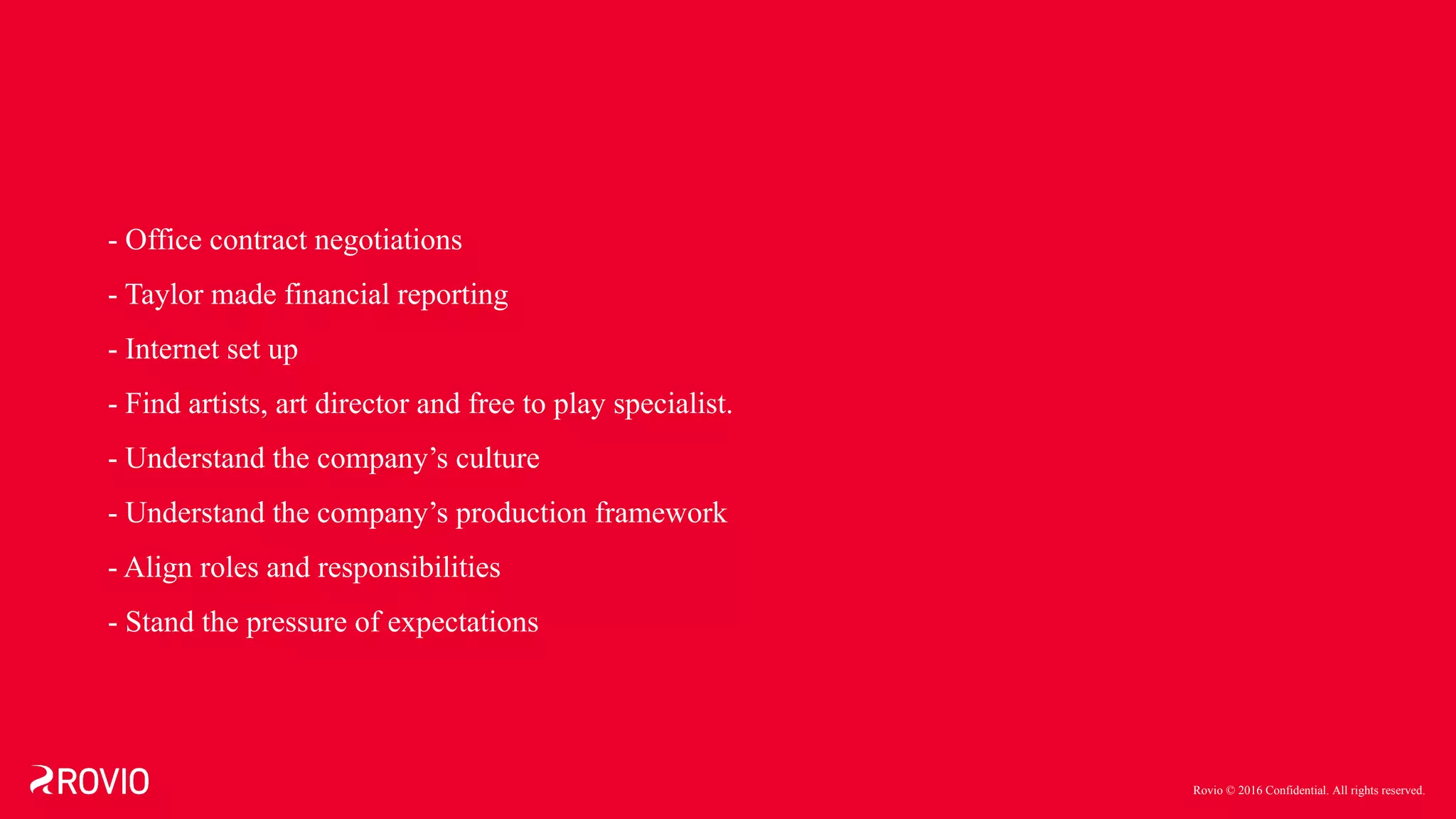 Rovio © 2016 Confidential. All rights reserved.
- Office contract negotiations
- Taylor made financial reporting
- Internet set up
- Find artists, art director and free to play specialist.
- Understand the company’s culture
- Understand the company’s production framework
- Align roles and responsibilities
- Stand the pressure of expectations
 