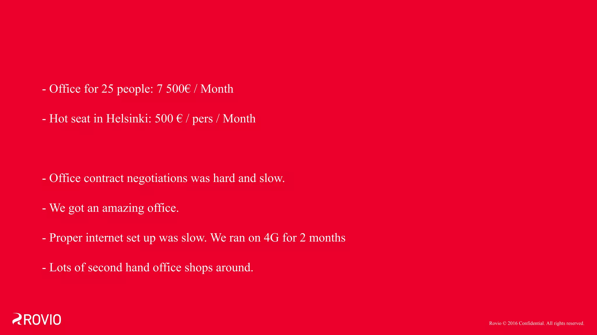 Rovio © 2016 Confidential. All rights reserved.
- Office for 25 people: 7 500€ / Month
- Hot seat in Helsinki: 500 € / pers / Month
- Office contract negotiations was hard and slow.
- We got an amazing office.
- Proper internet set up was slow. We ran on 4G for 2 months
- Lots of second hand office shops around.
 