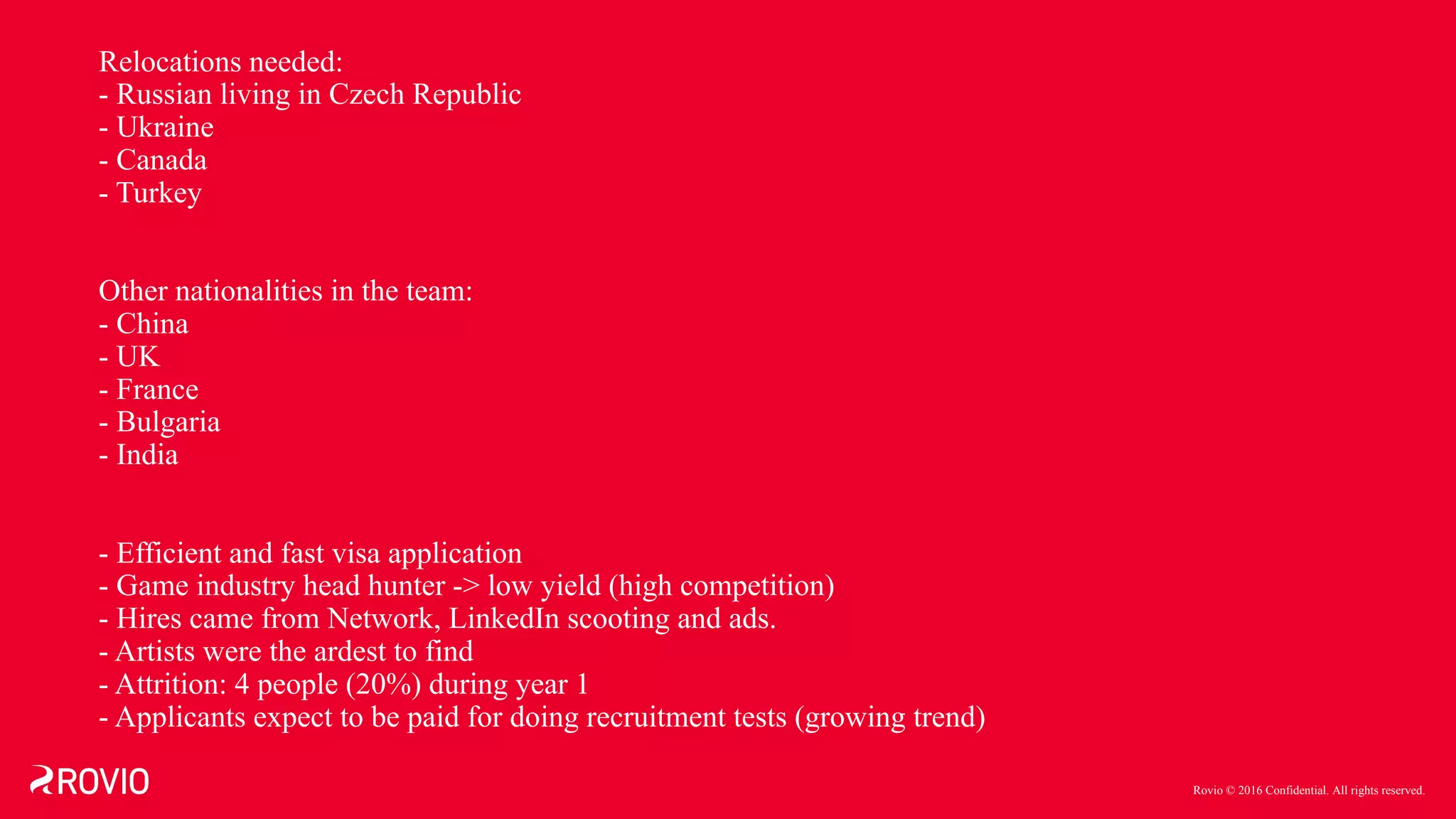 Rovio © 2016 Confidential. All rights reserved.
Relocations needed:
- Russian living in Czech Republic
- Ukraine
- Canada
- Turkey
Other nationalities in the team:
- China
- UK
- France
- Bulgaria
- India
- Efficient and fast visa application
- Game industry head hunter -> low yield (high competition)
- Hires came from Network, LinkedIn scooting and ads.
- Artists were the ardest to find
- Attrition: 4 people (20%) during year 1
- Applicants expect to be paid for doing recruitment tests (growing trend)
 
