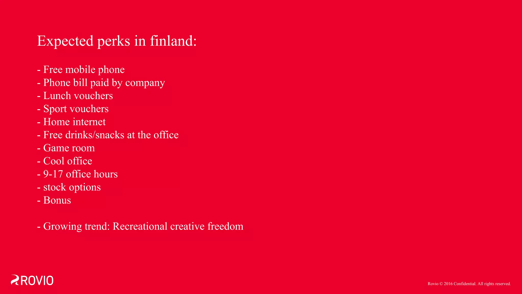 Rovio © 2016 Confidential. All rights reserved.
Expected perks in finland:
- Free mobile phone
- Phone bill paid by company
- Lunch vouchers
- Sport vouchers
- Home internet
- Free drinks/snacks at the office
- Game room
- Cool office
- 9-17 office hours
- stock options
- Bonus
- Growing trend: Recreational creative freedom
 