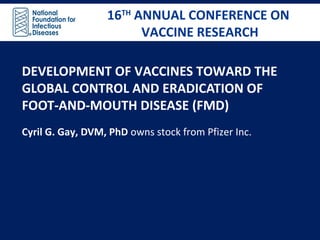16TH
ANNUAL CONFERENCE ON
VACCINE RESEARCH
16TH
ANNUAL CONFERENCE ON
VACCINE RESEARCH
DEVELOPMENT OF VACCINES TOWARD THE
GLOBAL CONTROL AND ERADICATION OF
FOOT-AND-MOUTH DISEASE (FMD)
Cyril G. Gay, DVM, PhD owns stock from Pfizer Inc.
 
