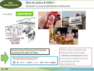 © 2014 Todos os direitos reservados.
--> Em 2010
Óleo de palma & OMD 7
Garantir a sustentabilidade ambiental
ONGs
AMBIENTALISTAS
2013 a maior produtora de
óleo de palma do mundo,
a Wilmar International (50%
comercio mundial) anunciou
uma política de não
desmatamento
 