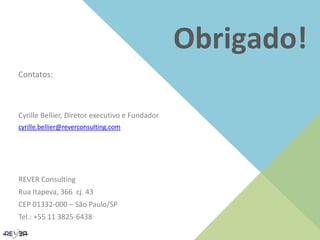 Obrigado!
Contatos:
Cyrille Bellier, Diretor executivo e Fundador
cyrille.bellier@reverconsulting.com
REVER Consulting
Rua Itapeva, 366 cj. 43
CEP 01332-000 – São Paulo/SP
Tel.: +55 11 3825-6438
 