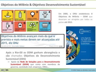 © 2014 Todos os direitos reservados.
Objetivos do Milênio & Objetivos Desenvolvimento Sustentável
Em 2000, a ONU estabeleceu 8
Objetivos do Milênio – ODM que
deveriam ser atingidos por todos os
países até 2015.
Após a Rio+20 os ODM ganham abrangência e
são chamados Objetivos do Desenvolvimento
Sustentável (ODS)
-> Apoio da Rede de Soluções para o Desenvolvimento
Sustentável (SDSN) que conta com membros de
governo, sociedade civil, empresas, ONGs...
 