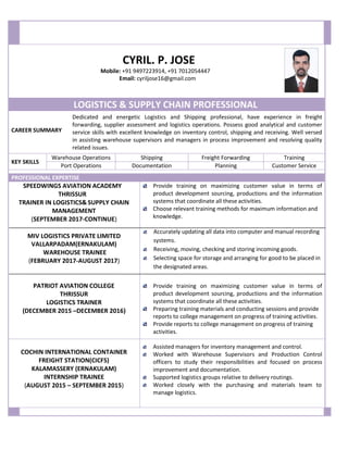 CYRIL. P. JOSE
Mobile: +91 9497223914, +91 7012054447
Email: cyriljose16@gmail.com
CAREER SUMMARY
KEY SKILLS
LOGISTICS & SUPPLY CHAIN PROFESSIONAL
Dedicated and energetic Logistics and Shipping professional, have experience in freight
forwarding, supplier assessment and logistics operations. Possess good analytical and customer
service skills with excellent knowledge on inventory control, shipping and receiving. Well versed
in assisting warehouse supervisors and managers in process improvement and resolving quality
related issues.
PROFESSIONAL EXPERTISE
SPEEDWINGS AVIATION ACADEMY
THRISSUR
TRAINER IN LOGISTICS& SUPPLY CHAIN
MANAGEMENT
(SEPTEMBER 2017-CONTINUE)
MIV LOGISTICS PRIVATE LIMITED
VALLARPADAM(ERNAKULAM)
WAREHOUSE TRAINEE
(FEBRUARY 2017-AUGUST 2017)
PATRIOT AVIATION COLLEGE
THRISSUR
LOGISTICS TRAINER
(DECEMBER 2015 –DECEMBER 2016)
Provide training on maximizing customer value in terms of
product development sourcing, productions and the information
systems that coordinate all these activities.
Choose relevant training methods for maximum information and
knowledge.
Accurately updating all data into computer and manual recording
systems.
Receiving, moving, checking and storing incoming goods.
Selecting space for storage and arranging for good to be placed in
the designated areas.
Provide training on maximizing customer value in terms of
product development sourcing, productions and the information
systems that coordinate all these activities.
Preparing training materials and conducting sessions and provide
reports to college management on progress of training activities.
Provide reports to college management on progress of training
activities.
COCHIN INTERNATIONAL CONTAINER
FREIGHT STATION(CICFS)
KALAMASSERY (ERNAKULAM)
INTERNSHIP TRAINEE
(AUGUST 2015 – SEPTEMBER 2015)
Assisted managers for inventory management and control.
Worked with Warehouse Supervisors and Production Control
officers to study their responsibilities and focused on process
improvement and documentation.
Supported logistics groups relative to delivery routings.
Worked closely with the purchasing and materials team to
manage logistics.
Warehouse Operations Shipping Freight Forwarding Training
Port Operations Documentation Planning Customer Service
 