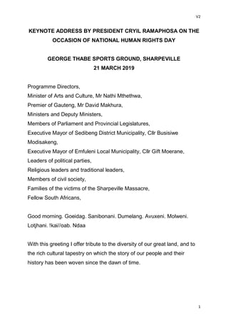 V2
1
KEYNOTE ADDRESS BY PRESIDENT CRYIL RAMAPHOSA ON THE
OCCASION OF NATIONAL HUMAN RIGHTS DAY
GEORGE THABE SPORTS GROUND, SHARPEVILLE
21 MARCH 2019
Programme Directors,
Minister of Arts and Culture, Mr Nathi Mthethwa,
Premier of Gauteng, Mr David Makhura,
Ministers and Deputy Ministers,
Members of Parliament and Provincial Legislatures,
Executive Mayor of Sedibeng District Municipality, Cllr Busisiwe
Modisakeng,
Executive Mayor of Emfuleni Local Municipality, Cllr Gift Moerane,
Leaders of political parties,
Religious leaders and traditional leaders,
Members of civil society,
Families of the victims of the Sharpeville Massacre,
Fellow South Africans,
Good morning. Goeidag. Sanibonani. Dumelang. Avuxeni. Molweni.
Lotjhani. !kai//oab. Ndaa
With this greeting I offer tribute to the diversity of our great land, and to
the rich cultural tapestry on which the story of our people and their
history has been woven since the dawn of time.
 