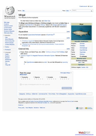 Create account   Log in


                      Article Talk                                                                                      Read Edit             Search


                       Mrigal
                       From Wikipedia, the free encyclopedia

                          For other fishes known as Indian Carp, see Indian Carp.
Main page
                       The Mrigal carp (Cirrhinus cirrhosus or Cirrhinus mrigala), also known as Indian Carp, is
Contents                                                                                                                                                         Mrigal
                       a species of ray-finned fish in the genus Cirrhinus. Native to the Ganges and Brahmaputra
Featured content
                       rivers of the Indian Subcontinent, it is extensively aquafarmed, with 463,520 t harvested in
Current events
                       2008.[1]
Random article
Donate to Wikipedia    Aquaculture                                                                                                [edit]
Wikimedia Shop
 Interaction           It is an important aquacultured freshwater species in South Asia.[2]
  Help
  About Wikipedia
                       References                                                                                                 [edit]
  Community portal        1. ^ "Cirrhinus mrigala" . Fisheries Global Information System. Food and Agriculture                                     Scientific classification
  Recent changes             Organization of the United Nations. Retrieved 25 November 2010.
                          2. ^ Development of freshwater fish farming and poverty alleviation - Acase study from                            Kingdom:        Animalia
  Contact Wikipedia
                             Bangladesh                                                                                                     Phylum:         Chordata
 Toolbox
                                                                                                                                            Class:          Actinopterygii
 Print/export          External links                                                                                             [edit]
                                                                                                                                            Order:          Cypriniformes
 Languages                Froese, Rainer, and Daniel Pauly, eds. (2006). "Cirrhinus cirrhosus" in FishBase. April                           Family:         Cyprinidae
 Català                   2006 version.                                                                                                     Genus:          Cirrhinus
 Deutsch                  "Cirrhinus mrigala" . Integrated Taxonomic Information System. Retrieved 25 November
                                                                                                                                            Species:        C. cirrhosus
 Español                  2010.
                                                                                                                                                       Binomial name
 Nederlands
 Svenska                                                                                                                                             Cirrhinus cirrhosus
                                   This Cypriniformes-related article is a stub. You can help Wikipedia by expanding                                           (Bloch, 1795)
  ไทย
                                   it.                                                                                                                         Synonyms
  Tiếng Việt
                                                                                                                                            Cirrhinus mrigala F. Hamilton, 1822


                         Rate this page                                                                            View page ratings
                         What's this?
                             Trustworthy                  Objective                    Complete                     Well-written



                             I am highly knowledgeable about this topic (optional)




                        Categories: Cirrhinus Edible fish Commercial fish Fish of India Fish of Bangladesh Aquaculture Cypriniformes stubs


                      This page was last modified on 23 December 2012 at 09:55.
                      Text is available under the Creative Commons Attribution-ShareAlike License; additional terms may apply. See Terms of Use for details.
                      Wikipedia® is a registered trademark of the Wikimedia Foundation, Inc., a non-profit organization.
                      Contact us
                      Privacy policy About Wikipedia Disclaimers Mobile view




                                                                                                                                                     converted by Web2PDFConvert.com
 