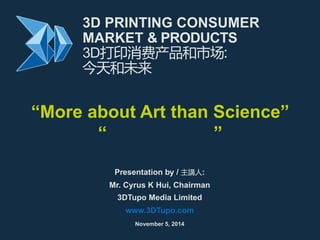 3D PRINTING CONSUMER 
MARKET & PRODUCTS 
3D打印消费产品和市场: 
今天和未来 
“More about Art than Science” 
“艺术多于科技” 
Presentation by / 主講人: 
Mr. Cyrus K Hui, Chairman 
3DTupo Media Limited 
www.3DTupo.com 
November 5, 2014 
 