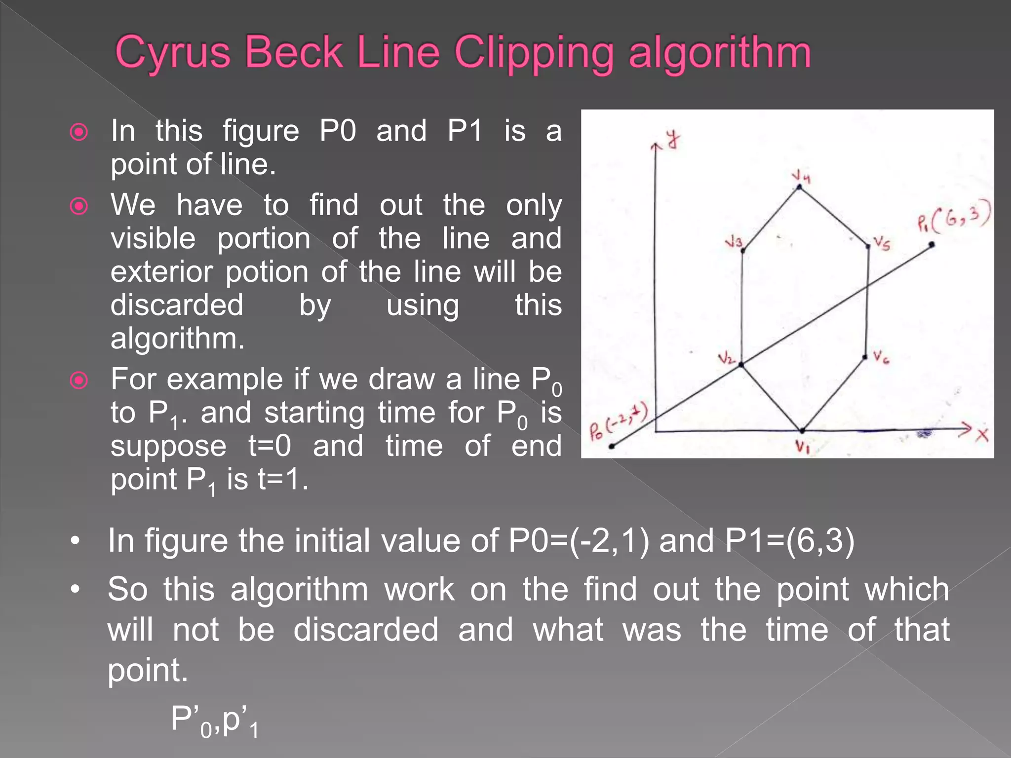  In this figure P0 and P1 is a
point of line.
 We have to find out the only
visible portion of the line and
exterior potion of the line will be
discarded by using this
algorithm.
 For example if we draw a line P0
to P1. and starting time for P0 is
suppose t=0 and time of end
point P1 is t=1.
• In figure the initial value of P0=(-2,1) and P1=(6,3)
• So this algorithm work on the find out the point which
will not be discarded and what was the time of that
point.
P’0,p’1
 