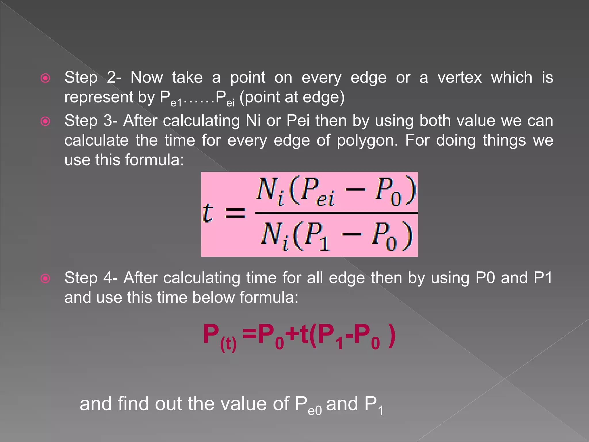  Step 2- Now take a point on every edge or a vertex which is
represent by Pe1……Pei (point at edge)
 Step 3- After calculating Ni or Pei then by using both value we can
calculate the time for every edge of polygon. For doing things we
use this formula:
 Step 4- After calculating time for all edge then by using P0 and P1
and use this time below formula:
and find out the value of Pe0 and P1
P(t) =P0+t(P1-P0 )
 