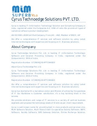 Cyrus Technoedge Solutions PVT. LTD.
Cyrus is leading IT (Information Technology) Solution and Consulting Company in
India, registered under the Companies Act, 1956 of India We provide all types of
customize software product development.
AN ISO 9001:2008 Certified Company, From JAS – ANZ, Member of BSCIC, IAF
We offer a comprehensive IT services and software solution by using Latest
Internet technologies with expertise and focusing on E - Business solutions.
About Company
Cyrus Technoedge Solutions Pvt. Ltd. is leading IT (Information Technology)
Software and Solution Providing Company in India, registered under the
Companies Act, 1956 of India
Registration Number: U72900RJ2014PTC046820
About Cyrus Technoedge Pvt. Ltd.
Cyrus Technoedge Solutions Pvt. Ltd. is leading IT (Information Technology)
Software and Solution Providing Company in India, registered under the
Companies Act, 1956 of India
Registration Number: U72900RJ2014PTC046820
We offer a comprehensive IT services and software solution by using Latest
Internet technologies with expertise and focusing on E - Business solutions.
Cyrus has started with a marvelous vision and Mission of achieving the goodness
of IT Our Backbone is Customer satisfaction, it’s a key building block in the
success.
We provide solutions and range of IT services to a variety of vertical business
segments and propose the technology needs of Clients as per client requirement.
Cyrus is well known name for providing best in class products and services Like:
MLM Software Solution, Multi State Credit Co-operative Society Software, NBFC
Software, Society Software, SMS Gateway Solution, Online Recharge Solution,
 