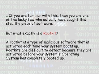.. If you are familiar with this, then you are one
of the lucky few who actually have caught this
stealthy piece of software.
But what exactly is a Rootkit?

A rootkit is a type of malicious software that is
activated each time your system boots up.
Rootkits are difficult to detect because they are
activated before your system's Operating
System has completely booted up.

 