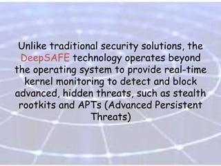 Unlike traditional security solutions, the
DeepSAFE technology operates beyond
the operating system to provide real-time
kernel monitoring to detect and block
advanced, hidden threats, such as stealth
rootkits and APTs (Advanced Persistent
Threats)

 