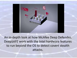 An in-depth look at how McAfee Deep Defender,
DeepSAFE work with the Intel hardware features
to run beyond the OS to detect covert stealth
attacks.

 