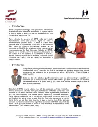 Curso Taller de Relaciones Humanas




•   1º Nivel de Trato

Existe una primera estrategia para aproximarse a OTRO ser
humano con quien hemos de relacionarlo. El objetivo básico
y final es lograr la Atracción Afectivo Emocional con una
consecuente apertura de ”TU".

Para estimular la apertura, el OTRO debe ser tratado
honestamente como una persona digna de valor y
reconocimiento (Rogers, 1957). Al tratar al OTRO como
persona, éste se convierte en PERSONA: si, en cambio lo
trata como un individuo fragmentado (objeto), él se
convertirá en OBJETO. En tal sentido, cobra importancia las
recomendaciones de Dale Carnegie. Saludar al OTRO,
tratarlo por su nombre, sonreír a los demás, interesarse en
los asuntos de la otra persona, en fin, centrarse en el OTRO,
es una Actitud que promueve la apertura, "sintoniza" con la
confianza del OTRO, con su deseo de estimación y
reconocimiento.


•   2º Nivel de Trato

                     Luego de un periodo prudente de tiempo, es recomendable una aproximación netamente de
                     Comunicación Eficaz. Solo una vez que se ha creado un ambiente armónico es posible
                     implementar los objetivos de la comunicación eficaz: ATENCION, COMPRESION Y
                     ACEPTACION.

                     Cada uno de estos objetivos puede desarrollarse con una permanente preocupación por
                     constante que el interlocutor esté atiende al MENSAJE, que éste encaminado con apertura
                     de entender lo que se le quiera decir; y, por último, que esté de acuerdo con lo que se le
                     está diciendo o pidiendo.


Escuchar al OTRO es una práctica muy útil, de resultados positivos inmediatos.
Implica la recepción cabal del mensaje que el otro está emitiendo. Como decía Max
Scheller, es “un modo activo de hablar callando”. Debe dejarse entre paréntesis el
YO, sus preocupaciones, sus valores, juicios, prejuicios y opiniones personales.
Debe hacerse resonancia de lo que el otro quiere decir, poniendo atención al
significado antes que a lo que se este diciendo. Es preciso transcender el mundo
literal de lo que se dice, para alcanzar lo que se quiere decir. Debe ponerse
atención a una dimensión implícita llegando a la esencia del OTRO, a su modo de
sentir. De allí que comunicarse es eficaz en partir mirando el mundo desde el punto
de vista de la OTRA persona (Berlo,1959).....




          Antofagasta 539 699 - Valparaiso 2 768 416 - Santiago 8 973 478 - Concepción 2 249 296 - Puerto Montt 562 653
               E-mail: procase@procase.cl - Sitio: www.procase.cl – www.procase-elearning.cl – www.cursosenlinea.cl
 