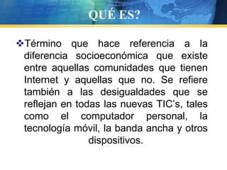QUÉ ES?Término que hace referencia a la diferencia socioeconómica que existe entre aquellas comunidades que tienen Internet y aquellas que no. Se refiere también a las desigualdades que se reflejan en todas las nuevas TIC’s, tales como el computador personal, la tecnología móvil, la banda ancha y otros dispositivos.