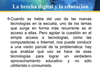 La brecha digital y la educaciónCuando se habla del uso de las nuevas tecnologías en la escuela, uno de los temas que surge en forma más recurrente es el acceso a ellas. Pero agotar la cuestión en el simple acceso a tecnologías, como las computadoras o Internet, nos puede conducir a una visión parcial de la problemática: hay que analizar qué uso se hace de esas tecnologías para lograr un verdadero aprovechamiento educativo y no sólo utilitarista o consumista.