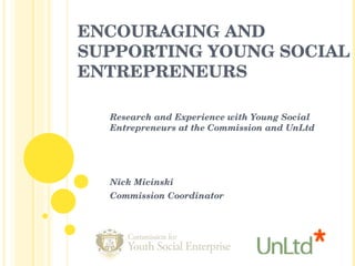 ENCOURAGING AND SUPPORTING YOUNG SOCIAL ENTREPRENEURS Research and Experience with Young Social Entrepreneurs at the Commission and UnLtd Nick Micinski  Commission Coordinator 