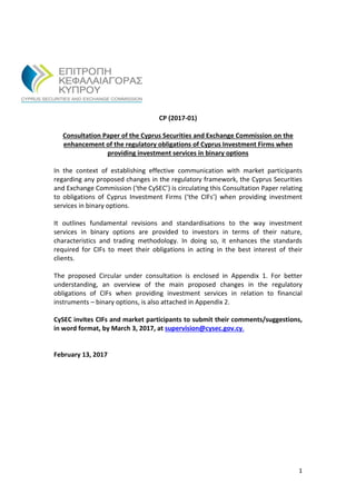 1
CP (2017-01)
Consultation Paper of the Cyprus Securities and Exchange Commission on the
enhancement of the regulatory obligations of Cyprus Investment Firms when
providing investment services in binary options
In the context of establishing effective communication with market participants
regarding any proposed changes in the regulatory framework, the Cyprus Securities
and Exchange Commission (‘the CySEC’) is circulating this Consultation Paper relating
to obligations of Cyprus Investment Firms (‘the CIFs’) when providing investment
services in binary options.
It outlines fundamental revisions and standardisations to the way investment
services in binary options are provided to investors in terms of their nature,
characteristics and trading methodology. In doing so, it enhances the standards
required for CIFs to meet their obligations in acting in the best interest of their
clients.
The proposed Circular under consultation is enclosed in Appendix 1. For better
understanding, an overview of the main proposed changes in the regulatory
obligations of CIFs when providing investment services in relation to financial
instruments – binary options, is also attached in Appendix 2.
CySEC invites CIFs and market participants to submit their comments/suggestions,
in word format, by March 3, 2017, at supervision@cysec.gov.cy.
February 13, 2017
 