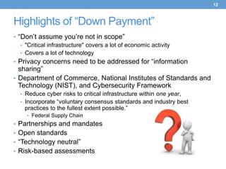 12



Highlights of “Down Payment”
• “Don’t assume you’re not in scope”
   • "Critical infrastructure" covers a lot of economic activity
   • Covers a lot of technology
• Privacy concerns need to be addressed for “information
  sharing”
• Department of Commerce, National Institutes of Standards and
  Technology (NIST), and Cybersecurity Framework
  • Reduce cyber risks to critical infrastructure within one year,
  • Incorporate “voluntary consensus standards and industry best
    practices to the fullest extent possible.”
     • Federal Supply Chain
• Partnerships and mandates
• Open standards
• “Technology neutral”
• Risk-based assessments
 