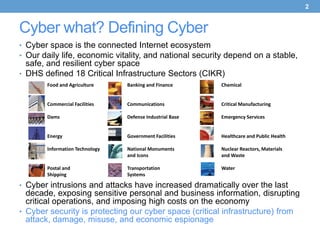 2


Cyber what? Defining Cyber
• Cyber space is the connected Internet ecosystem
• Our daily life, economic vitality, and national security depend on a stable,
  safe, and resilient cyber space
• DHS defined 18 Critical Infrastructure Sectors (CIKR)
       Food and Agriculture     Banking and Finance       Chemical


       Commercial Facilities    Communications            Critical Manufacturing

       Dams                     Defense Industrial Base   Emergency Services


       Energy                   Government Facilities     Healthcare and Public Health

       Information Technology   National Monuments        Nuclear Reactors, Materials
                                and Icons                 and Waste

       Postal and               Transportation            Water
       Shipping                 Systems

• Cyber intrusions and attacks have increased dramatically over the last
  decade, exposing sensitive personal and business information, disrupting
  critical operations, and imposing high costs on the economy
• Cyber security is protecting our cyber space (critical infrastructure) from
  attack, damage, misuse, and economic espionage
 