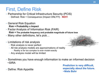 23



First, Define Risk
• Partnership for Critical Infrastructure Security (PCIS)
   • Defined: Risk = Consequence (Impact ONLY!!!) NO!!!


• General Risk Equation
   Risk = Probability x Impact
• Factor Analysis of Information Risk (FAIR)
   Risk = The probable frequency and probable magnitude of future loss
• Many other definitions, let’s pick…

• Limitations of risk analysis
   • Risk analysis is never perfect
   • All risk analysis models are approximations of reality
     • Reality is far too complex to ever model exactly
  • Any analysis model will be limited


• Sometimes you have enough information to make an informed decision
 ~SIRA
                                                          Prediction is very difficult,
• Define: Risk Appetite                                   especially about the future.
                                                          ~Niels Bohr
 
