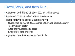 38



Crawl, Walk, and then Run…
• Agree on definitions at each step of this process
• Agree on roles in cyber space ecosystem
• Need to develop better understanding
  • Cyber effect on way of life, economic vitality, and national security
  • Top threats by sector
  • Attackers/Adversaries by sector
  • Evidence of risks by sector
• Agree on countermeasures / controls
 
