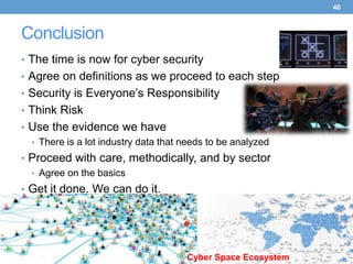 40



Conclusion
• The time is now for cyber security
• Agree on definitions as we proceed to each step
• Security is Everyone’s Responsibility
• Think Risk
• Use the evidence we have
  • There is a lot industry data that needs to be analyzed
• Proceed with care, methodically, and by sector
  • Agree on the basics
• Get it done. We can do it.




                                      Cyber Space Ecosystem
 