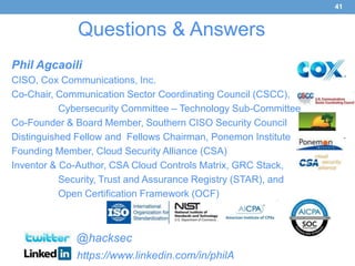 41


              Questions & Answers
Phil Agcaoili
CISO, Cox Communications, Inc.
Co-Chair, Communication Sector Coordinating Council (CSCC),
           Cybersecurity Committee – Technology Sub-Committee
Co-Founder & Board Member, Southern CISO Security Council
Distinguished Fellow and Fellows Chairman, Ponemon Institute
Founding Member, Cloud Security Alliance (CSA)
Inventor & Co-Author, CSA Cloud Controls Matrix, GRC Stack,
           Security, Trust and Assurance Registry (STAR), and
           Open Certification Framework (OCF)



             @hacksec
             https://www.linkedin.com/in/philA
 
