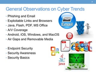 7



General Observations on Cyber Trends
• Phishing and Email
• Exploitable Links and Browsers
• Java, Flash, PDF, MS Office
• A/V Coverage
• Android, iOS, Windows, and MacOS
• Air Gaps and Removable Media


• Endpoint Security
• Security Awareness
• Security Basics
 