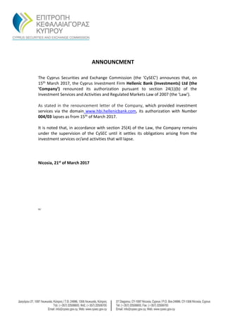 ANNOUNCMENT
The Cyprus Securities and Exchange Commission (the ‘CySEC’) announces that, on
15th March 2017, the Cyprus Investment Firm Hellenic Bank (Investments) Ltd (the
‘Company’) renounced its authorization pursuant to section 24(1)(b) of the
Investment Services and Activities and Regulated Markets Law of 2007 (the ‘Law’).
As stated in the renouncement letter of the Company, which provided investment
services via the domain www.hbi.hellenicbank.com, its authorization with Νumber
004/03 lapses as from 15th of March 2017.
It is noted that, in accordance with section 25(4) of the Law, the Company remains
under the supervision of the CySEC until it settles its obligations arising from the
investment services or/and activities that will lapse.
Nicosia, 21st of March 2017
th/
 