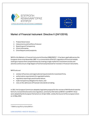 JUAN SIEGFRIED. HEAD OF DEALINGpg. 1
Market of Financial Instrument Directive II (24/1/2018)
1. ProductGovernance
2. InducementsandConflictsof Interest
3. ReportingandTransparency
4. ClientInformation
5. ClientReportsandComplaints
MiFID isthe Markets inFinancial InstrumentsDirective(2004/39/EC)1
.It has beenapplicableacrossthe
EuropeanUnionsince November2007. It isa cornerstone of the EU's regulationof financial markets
seekingtoimprove theircompetitivenessbycreatingasingle marketforinvestmentservicesand
activitiesandtoensure ahighdegree of harmonisedprotectionforinvestorsinfinancial instruments.
MiFID setsout:
 conduct of businessand organisationalrequirementsforinvestmentfirms;
 authorisationrequirementsforregulatedmarkets;
 regulatoryreportingtoavoidmarketabuse;
 trade transparencyobligationforshares;and
 rulesonthe admissionof financial instrumentstotrading.
In 2011 the EuropeanCommisionadoptedalegislativeproposal forthe revisionof MiFIDwhichtookthe
formof a revised Directiveandanewregulation,commonlyreferredtoasMiFID II andMiFIR: these
were adoptedbythe EuropeanParliamenton15 April 2014, and by the Council of the europeanUnion
on 13 May 2014.
1 ESMA-Europa/Policy-Rules/Mifid-ii
 