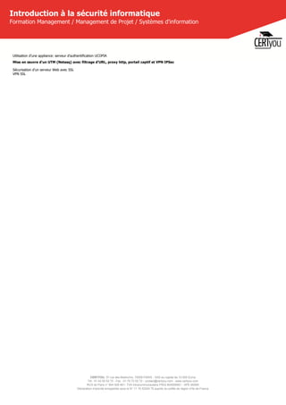 CERTYOU, 37 rue des Mathurins, 75008 PARIS - SAS au capital de 10 000 Euros
Tél : 01 42 93 52 72 - Fax : 01 70 72 02 72 - contact@certyou.com - www.certyou.com
RCS de Paris n° 804 509 461- TVA intracommunautaire FR03 804509461 - APE 8559A
Déclaration d’activité enregistrée sous le N° 11 75 52524 75 auprès du préfet de région d’Ile-de-France
Introduction à la sécurité informatique
Formation Management / Management de Projet / Systèmes d'information
Utilisation d'une appliance: serveur d'authentification UCOPIA
Mise en œuvre d'un UTM (Netasq) avec filtrage d'URL, proxy http, portail captif et VPN IPSec
Sécurisation d'un serveur Web avec SSL
VPN SSL
 