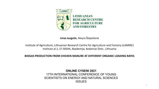 Linas Jurgutis, Alvyra Šlepetienė
Institute of Agriculture, Lithuanian Research Centre for Agriculture and Forestry (LAMMC)
Instituto al.1, LT-58344, Akademija, Kedainiai Distr., Lithuania
BIOGAS PRODUCTION FROM CHICKEN MANURE AT DIFFERENT ORGANIC LOADING RATES
ONLINE CYSENI 2021
17TH INTERNATIONAL CONFERENCE OF YOUNG
SCIENTISTS ON ENERGY AND NATURAL SCIENCES
ISSUES
1
 
