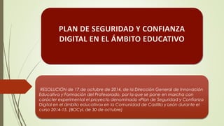 RESOLUCIÓN de 17 de octubre de 2014, de la Dirección General de Innovación
Educativa y Formación del Profesorado, por la que se pone en marcha con
carácter experimental el proyecto denominado «Plan de Seguridad y Confianza
Digital en el ámbito educativo» en la Comunidad de Castilla y León durante el
curso 2014-15. (BOCyL de 30 de octubre)
 