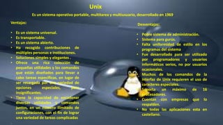 Ventajas:
• Es un sistema universal.
• Es transportable.
• Es un sistema abierto.
• Ha recogido contribuciones de
múltiples personas e instituciones.
• Soluciones simples y elegantes .
• Ofrece una rica colección de
pequeñas utilidades y los comandos
que están diseñados para llevar a
cabo tareas específicas, en lugar de
ser recargada por una variedad de
opciones especiales, pero
insignificantes.
• Tiene la capacidad de encadenar
diversas utilidades y comandos
juntos, en un número ilimitado de
configuraciones, con el fin de lograr
una variedad de tareas complicadas
.
Desventajas:
• Pobre sistema de administración.
• Sistema para gurús.
• Falta uniformidad de estilo en los
programas del sistema
• Fue desarrollado para ser utilizado
por programadores y usuarios
informáticos serios, no por usuarios
ocasionales.
• Muchos de los comandos de la
interfaz de Unix requieren el uso de
caracteres especiales.
• Soporta un máximo de 16
procesadores.
• Cuentan con empresas que lo
respalden.
• No todas las aplicaciones esta en
castellano.
Unix
Es un sistema operativo portable, multitarea y multiusuario, desarrollado en 1969.
 