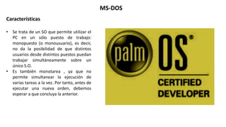 Características
• Se trata de un SO que permite utilizar el
PC en un sólo puesto de trabajo:
monopuesto (o monousuario), es decir,
no da la posibilidad de que distintos
usuarios desde distintos puestos puedan
trabajar simultáneamente sobre un
único S.O.
• Es también monotarea , ya que no
permite simultanear la ejecución de
varias tareas a la vez. Por tanto, antes de
ejecutar una nueva orden, debemos
esperar a que concluya la anterior.
MS-DOS
 