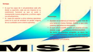 Ventajas
• Es que fue capaz de ir actualizándose cada año
desde su aparición, cada vez con mejoras en su
rendimiento funcional ya que se pudo ir
incorporando nuevos programas y archivos según
sus actualizaciones.
• Es capaz de soportar a otros sistemas operativos
como es el caso de windows sin perder ninguna
de sus cualidades como sistema operativo.
Desventajas
• Quedan en evidencia al intentar realizar más de
una tarea al mismo tiempo, debido a que este
sistema operativo es monotarea.
• Es que solo lo puede ocupar un usuario a la vez
debido a que es un sistema MONOUSUARIO.
• No tenia un interface amigable, es decir, no
contaba con ventanas, colores, etc, que hicieran
más grato el trabajo o la comunicación entre el
computador y el usuario.
 
