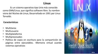 Es un sistema operativo tipo Unix más conocido
como GNN/Linux, que significa software libre. Su nombre
viene del Núcleo de Linux, Desarrollado en 1991 por Linus
Torvalds.
Características
• Multitarea
• Multiusuario
• Multiplataforma
• Multiprocesador.
• Política de copia en escritura para la compartición de
páginas entre ejecutables. -Memoria virtual usando
sistemas operativos
Linux
 