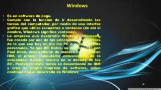 • Es un software de pago.
• Cumple con la función de ir desarrollando las
tareas del computador, por medio de una interfaz
gráfica que utiliza recuadros o ventanas (de ahí el
nombre, Windows significa ventanas).
• La empresa que desarrollo Windows, Microsoft,
fue creada por uno de los principales precursores
de lo que son hoy en día los PC o computadores
personales. Ya que Bill Gates, su dueño, junto con
Paul Allen, desarrollaron de manera conjunta con
IBM, el primer computador convencional de la
actualidad. Aquello ocurría en la década de los
80`. Posteriormente Gates se desentiende de IBM
y crea su propia empresa de software, quien
continúa con el desarrollo de Windows
Windows
 
