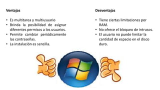 Ventajas
• Es multitarea y multiusuario
• Brinda la posibilidad de asignar
diferentes permisos a los usuarios.
• Permite cambiar periódicamente
las contraseñas.
• La instalación es sencilla.
Desventajas
• Tiene ciertas limitaciones por
RAM.
• No ofrece el bloqueo de intrusos.
• El usuario no puede limitar la
cantidad de espacio en el disco
duro.
 