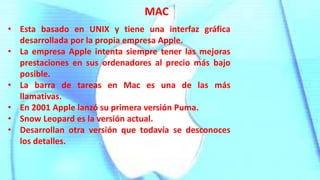 • Esta basado en UNIX y tiene una interfaz gráfica
desarrollada por la propia empresa Apple.
• La empresa Apple intenta siempre tener las mejoras
prestaciones en sus ordenadores al precio más bajo
posible.
• La barra de tareas en Mac es una de las más
llamativas.
• En 2001 Apple lanzó su primera versión Puma.
• Snow Leopard es la versión actual.
• Desarrollan otra versión que todavía se desconoces
los detalles.
MAC
 