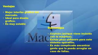 Ventajas
• Mejor interfaz grafica del
mercado.
• Ideal para diseño
grafico.
• Es muy estable
Desventajas
• Costoso (aunque viene incluido
con la maquina).
• Existe poco software para este
sistema operativo.
• Es más complicado encontrar
gente que la pueda arreglar en
caso de fallas.
 