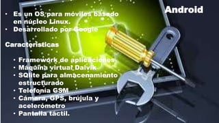 • Es un OS para móviles basado
en núcleo Linux.
• Desarrollado por Google
Características
• Framework de aplicaciones
• Máquina virtual Dalvik
• SQlite para almacenamiento
estructurado
• Telefonía GSM
• Cámara, GPS, brújula y
acelerómetro
• Pantalla táctil.
Android
 