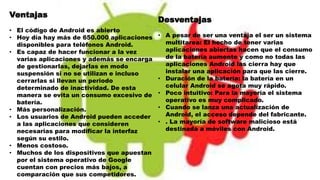 Ventajas
• El código de Android es abierto
• Hoy día hay más de 650.000 aplicaciones
disponibles para teléfonos Android.
• Es capaz de hacer funcionar a la vez
varias aplicaciones y además se encarga
de gestionarlas, dejarlas en modo
suspensión si no se utilizan e incluso
cerrarlas si llevan un periodo
determinado de inactividad. De esta
manera se evita un consumo excesivo de
batería.
• Más personalización.
• Los usuarios de Android pueden acceder
a las aplicaciones que consideren
necesarias para modificar la interfaz
según su estilo.
• Menos costoso.
• Muchos de los dispositivos que apuestan
por el sistema operativo de Google
cuentan con precios más bajos, a
comparación que sus competidores.
Desventajas
• A pesar de ser una ventaja el ser un sistema
multitarea: El hecho de tener varias
aplicaciones abiertas hacen que el consumo
de la batería aumente y como no todas las
aplicaciones Android las cierra hay que
instalar una aplicación para que las cierre.
• Duración de la batería: la batería en un
celular Android se agota muy rápido.
• Poco intuitivo: Para la mayoría el sistema
operativo es muy complicado.
• Cuando se lanza una actualización de
Android, el acceso depende del fabricante.
• . La mayoría de software malicioso está
destinada a móviles con Android.
 