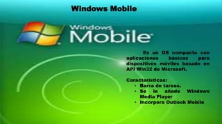 Es un OS compacto con
aplicaciones básicas para
dispositivos móviles basado en
API Win32 de Microsoft.
Características:
• Barra de tareas.
• Se le añade Windows
Media Player
• Incorpora Outlook Mobile
Windows Mobile
 