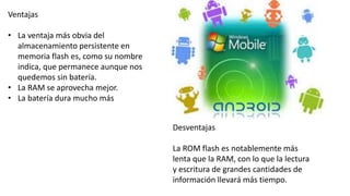 Ventajas
• La ventaja más obvia del
almacenamiento persistente en
memoria flash es, como su nombre
indica, que permanece aunque nos
quedemos sin batería.
• La RAM se aprovecha mejor.
• La batería dura mucho más
Desventajas
La ROM flash es notablemente más
lenta que la RAM, con lo que la lectura
y escritura de grandes cantidades de
información llevará más tiempo.
 