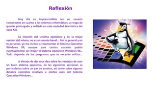 Reflexión
Hoy día es imprescindible ser un usuario
competente en cuanto a los sistemas informáticos, a riesgo de
quedar postergado y radiado en esta sociedad telemática del
siglo XXI.
La elección del sistema operativo y de la mejor
versión del mismo, no es un asunto banal… Por lo general y en
lo personal, yo me inclino a recomendar el Sistema Operativo
Windows XP, aunque para ciertos usuarios podría
eventualmente ser mejor el Sistema Operativo Windows 98…
Todo depende de los programas que se necesite utilizar…
A efectos de dar una idea sobre las ventajas de usar
un buen sistema operativo, en las siguientes secciones se
particulariza sobre un par de asuntos, así como sobre algunos
detalles concretos relativos a ciertos usos del Sistema
Operativo Windows…
 
