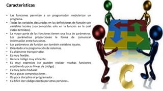 Características
• Las funciones permiten a un programador modularizar un
programa.
• Todas las variables declaradas en las definiciones de función son
variables locales (son conocidas solo en la función en la cual
están definidas).
• La mayor parte de las funciones tienen una lista de parámetros.
Los parámetros proporcionan la forma de comunicar
información entre funciones.
• Los parámetros de función son también variables locales.
• Orientado a la programación de sistemas.
• Es altamente transportable.
• Es muy flexible.
• Genera código muy eficiente .
• Es muy expresivo (se pueden realizar muchas funciones
escribiendo pocas líneas de código) .
• Es muy poco modular.
• Hace pocas comprobaciones .
• Da poca disciplina al programador .
• Es difícil leer código escrito por otras personas .
 